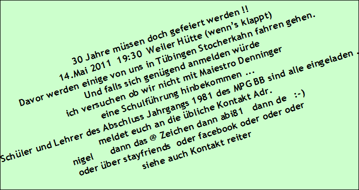 30 Jahre m�ssen doch gefeiert werden !! 



14.Mai 2011  19:30  Weiler H�tte 

Die Feier ist gelaufen

26 Leutchen  haben den Abendlang die Weiler H�tte mit Geschichten 

von damals gef�llt 

die Bilder sind unter http://www.abi81.de/bilder/abi81_30/index1.html     

zu finden   

Kontakt Adr. 



nigel      dann das @ Zeichen dann abi81   dann de   :-) 



oder �ber stayfriends  oder facebook oder oder oder 



siehe auch Kontakt reiter